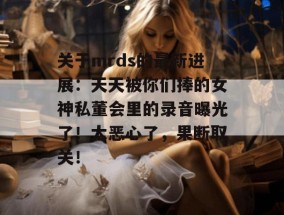 关于mrds的最新进展：天天被你们捧的女神私董会里的录音曝光了！太恶心了，果断取关！