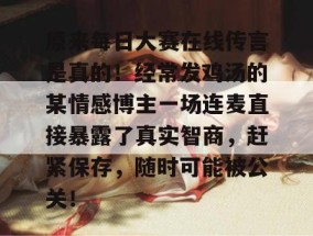 原来每日大赛在线传言是真的！经常发鸡汤的某情感博主一场连麦直接暴露了真实智商，赶紧保存，随时可能被公关！