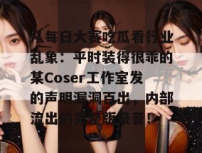 从每日大赛吃瓜看行业乱象：平时装得很乖的某Coser工作室发的声明漏洞百出，内部流出的完整版录音！