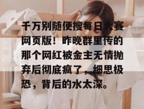 千万别随便搜每日大赛网页版！昨晚群里传的那个网红被金主无情抛弃后彻底疯了，细思极恐，背后的水太深。