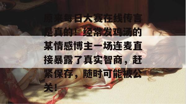 原来每日大赛在线传言是真的！经常发鸡汤的某情感博主一场连麦直接暴露了真实智商，赶紧保存，随时可能被公关！  第1张