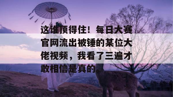 这谁顶得住!每日大赛官网流出被锤的某位大佬视频,我看了三遍才敢相信是真的。 第1张 这谁顶得住!每日大赛官网流出被锤的某位大佬视频,我看了三遍才敢相信是真的。 第1张