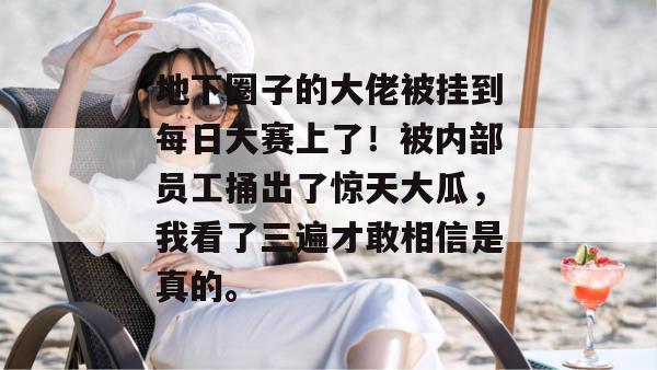 地下圈子的大佬被挂到每日大赛上了!被内部员工捅出了惊天大瓜,我看了三遍才敢相信是真的。 第1张 地下圈子的大佬被挂到每日大赛上了!被内部员工捅出了惊天大瓜,我看了三遍才敢相信是真的。 第1张