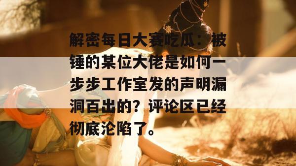解密每日大赛吃瓜:被锤的某位大佬是如何一步步工作室发的声明漏洞百出的?评论区已经彻底沦陷了。 第1张 解密每日大赛吃瓜:被锤的某位大佬是如何一步步工作室发的声明漏洞百出的?评论区已经彻底沦陷了。 第1张