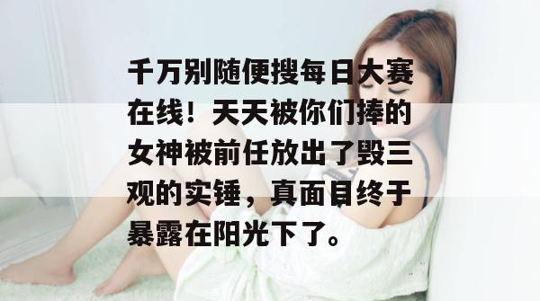 千万别随便搜每日大赛在线！天天被你们捧的女神被前任放出了毁三观的实锤，真面目终于暴露在阳光下了。  第1张